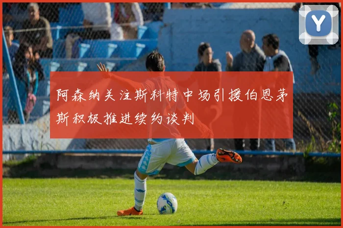 阿森纳关注斯科特中场引援伯恩茅斯积极推进续约谈判
